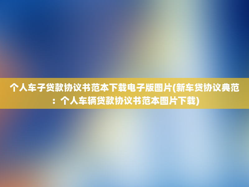 个人车子贷款协议书范本下载电子版图片(新车贷协议典范：个人车辆贷款协议书范本图片下载)