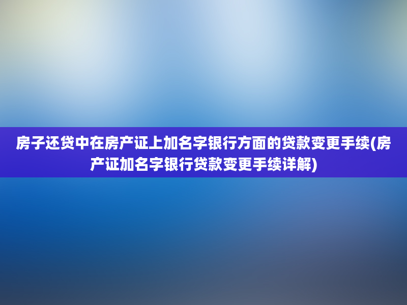 房子还贷中在房产证上加名字银行方面的贷款变更手续(房产证加名字银行贷款变更手续详解)