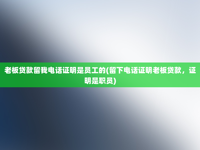 老板贷款留我电话证明是员工的(留下电话证明老板贷款，证明是职员)