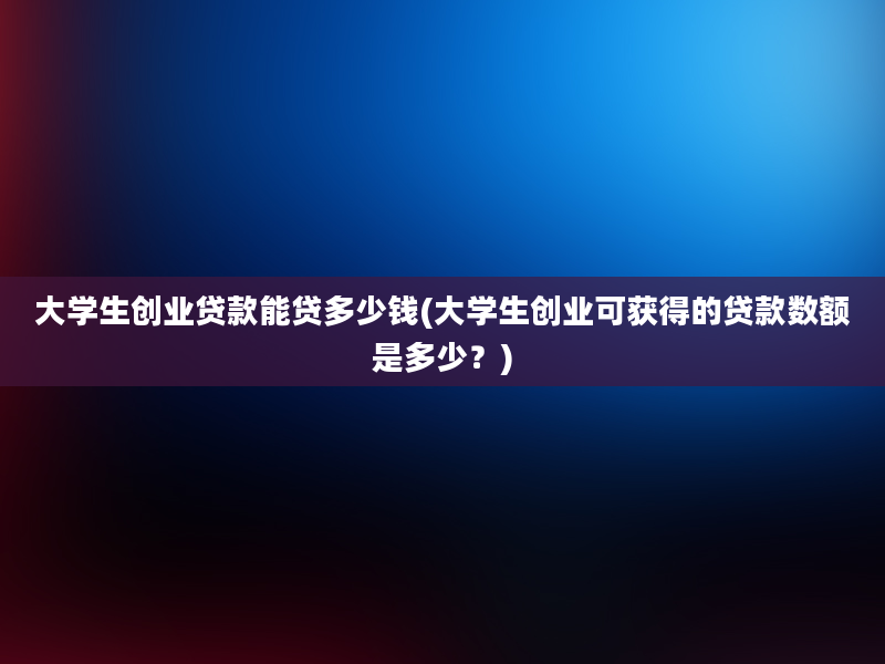 大学生创业贷款能贷多少钱(大学生创业可获得的贷款数额是多少？)