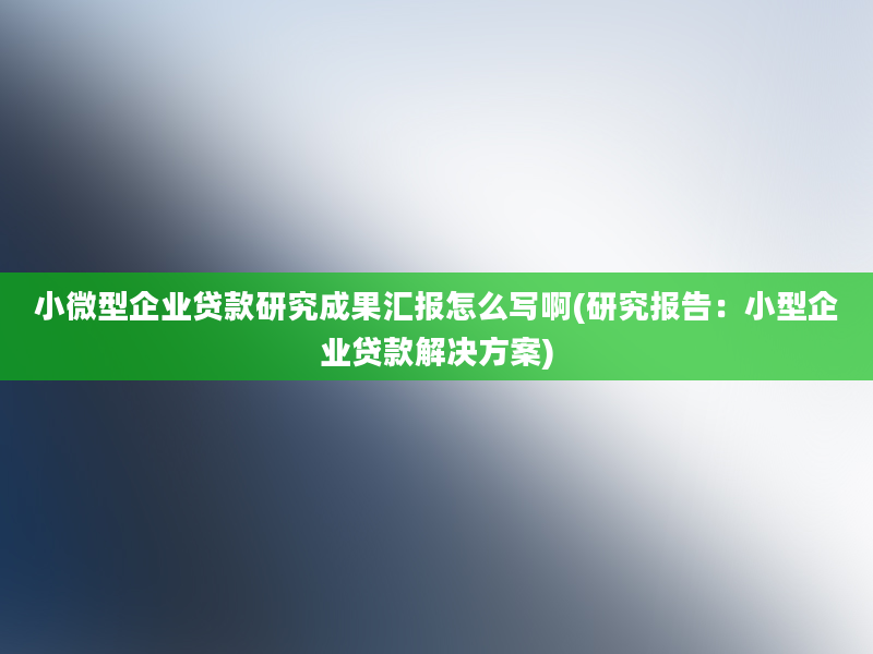 小微型企业贷款研究成果汇报怎么写啊(研究报告：小型企业贷款解决方案)