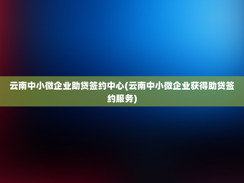 云南中小微企业助贷签约中心(云南中小微企业获得助贷签约服务)