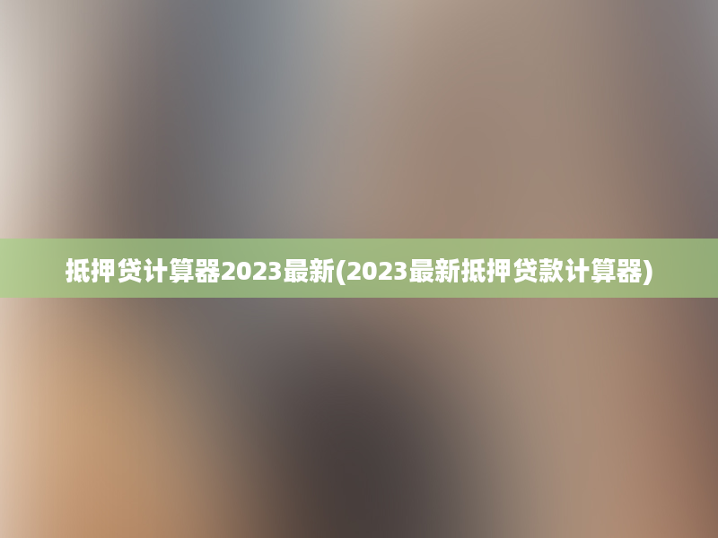 抵押贷计算器2023最新(2023最新抵押贷款计算器)