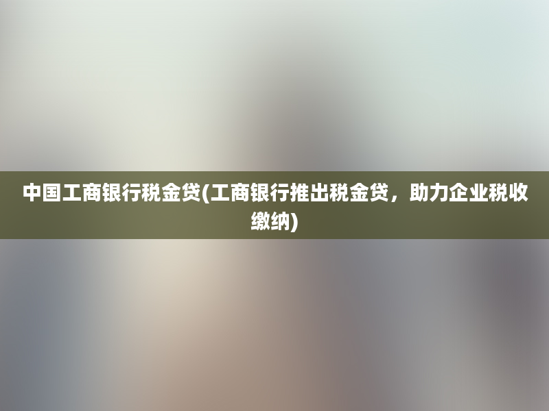 中国工商银行税金贷(工商银行推出税金贷，助力企业税收缴纳)