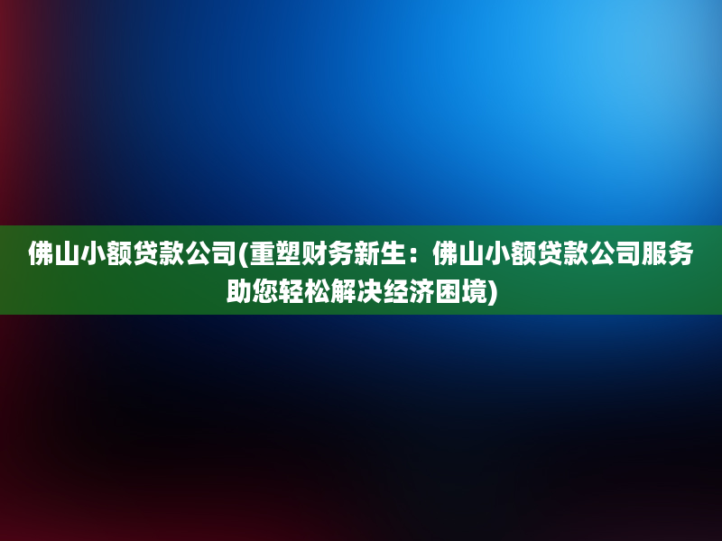 佛山小额贷款公司(重塑财务新生：佛山小额贷款公司服务助您轻松解决经济困境)