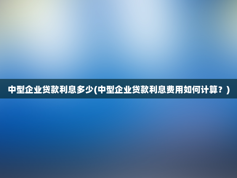 中型企业贷款利息多少(中型企业贷款利息费用如何计算？)