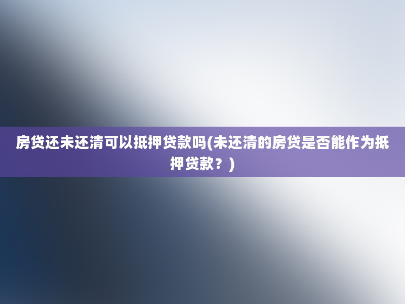 房贷还未还清可以抵押贷款吗(未还清的房贷是否能作为抵押贷款？)