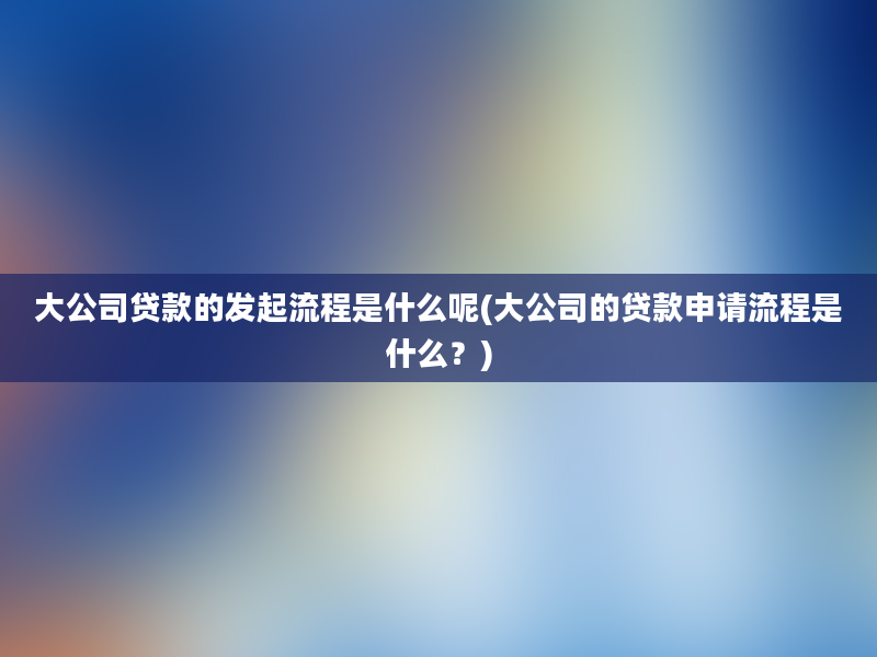 大公司贷款的发起流程是什么呢(大公司的贷款申请流程是什么？)