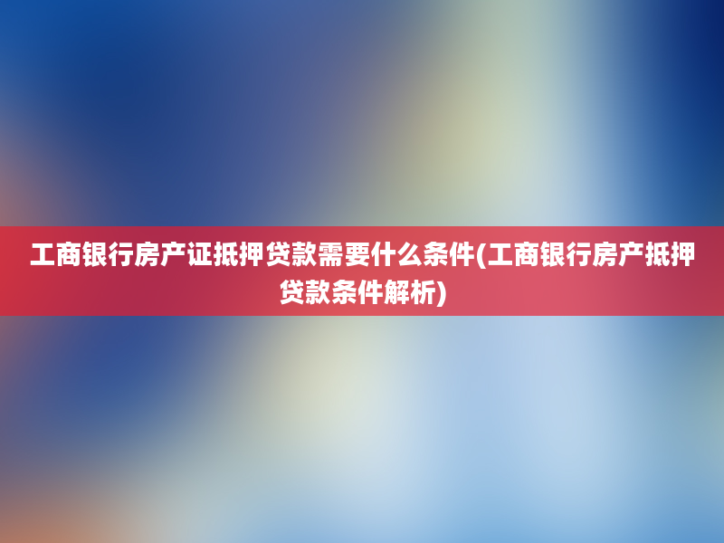 工商银行房产证抵押贷款需要什么条件(工商银行房产抵押贷款条件解析)