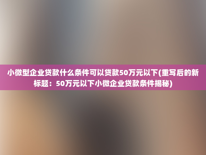 小微型企业贷款什么条件可以贷款50万元以下(重写后的新标题：50万元以下小微企业贷款条件揭秘)