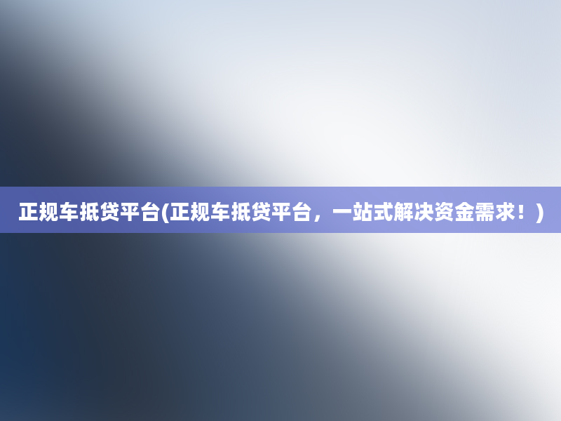 正规车抵贷平台(正规车抵贷平台，一站式解决资金需求！)