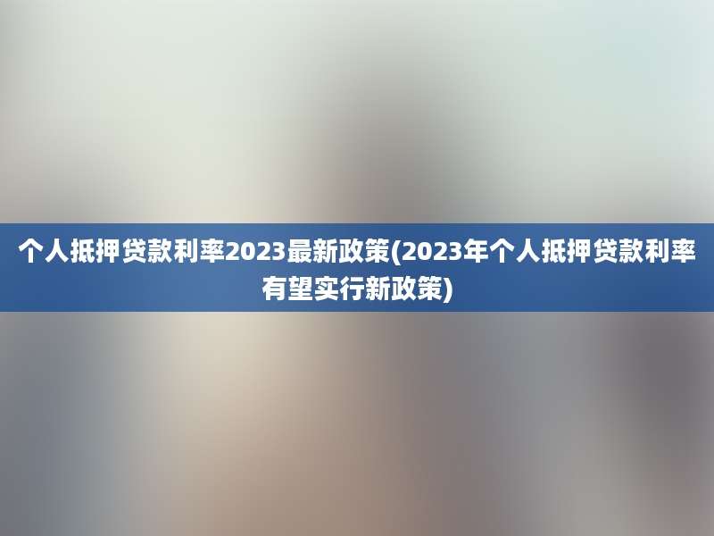 个人抵押贷款利率2023最新政策(2023年个人抵押贷款利率有望实行新政策)