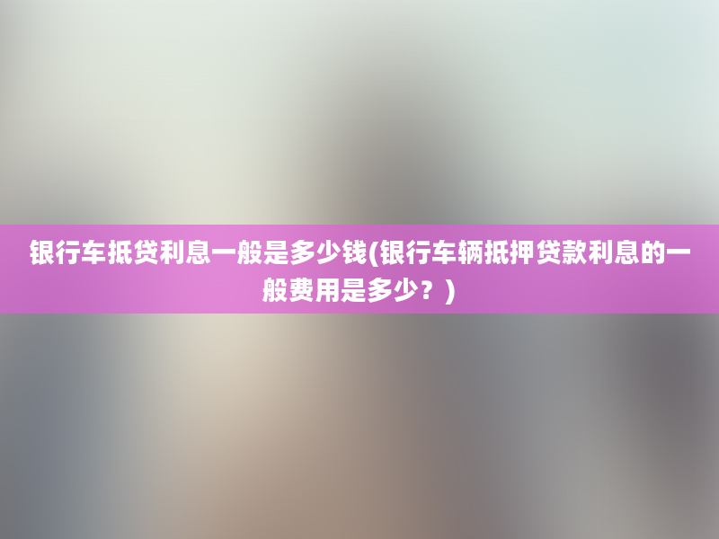 银行车抵贷利息一般是多少钱(银行车辆抵押贷款利息的一般费用是多少？)