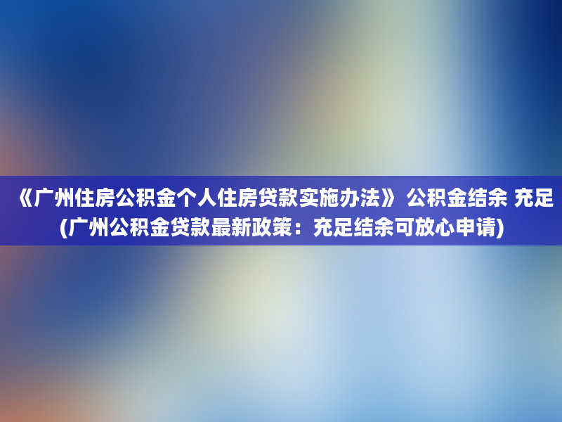 《广州住房公积金个人住房贷款实施办法》 公积金结余 充足(广州公积金贷款最新政策：充足结余可放心申请)