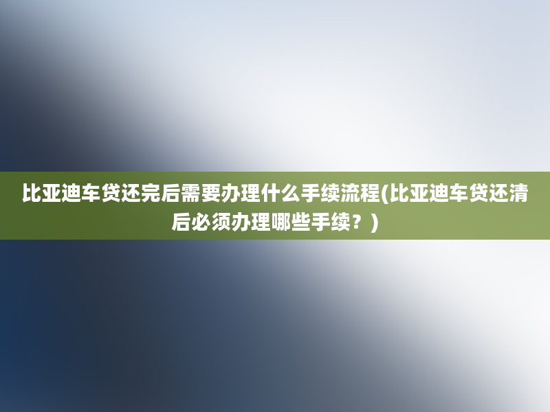 比亚迪车贷还完后需要办理什么手续流程(比亚迪车贷还清后必须办理哪些手续？)