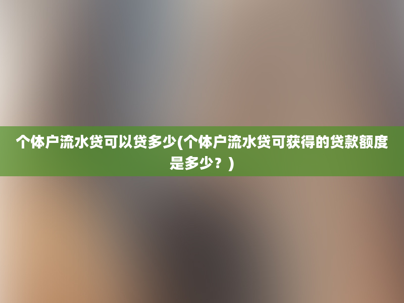 个体户流水贷可以贷多少(个体户流水贷可获得的贷款额度是多少？)