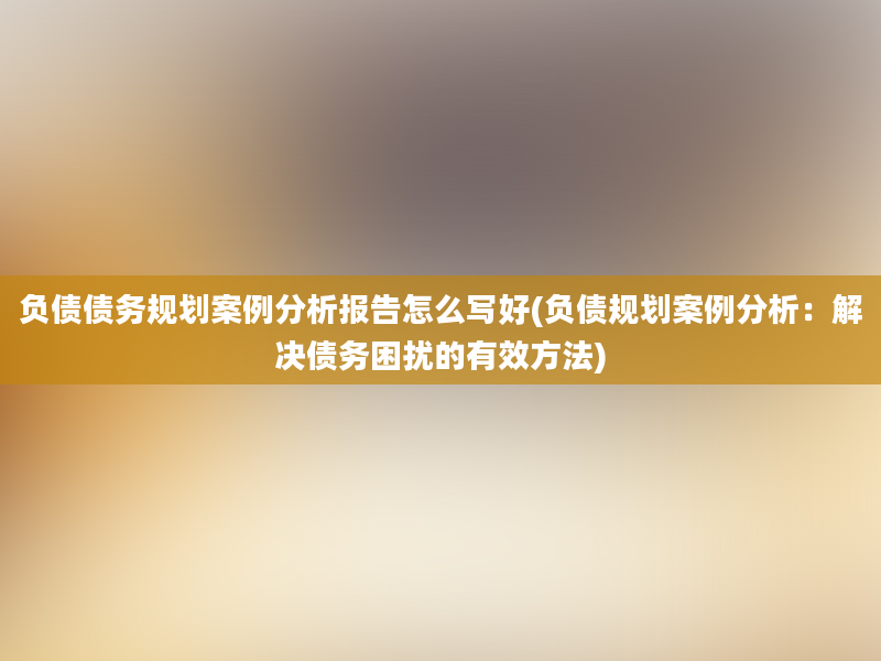 负债债务规划案例分析报告怎么写好(负债规划案例分析：解决债务困扰的有效方法)