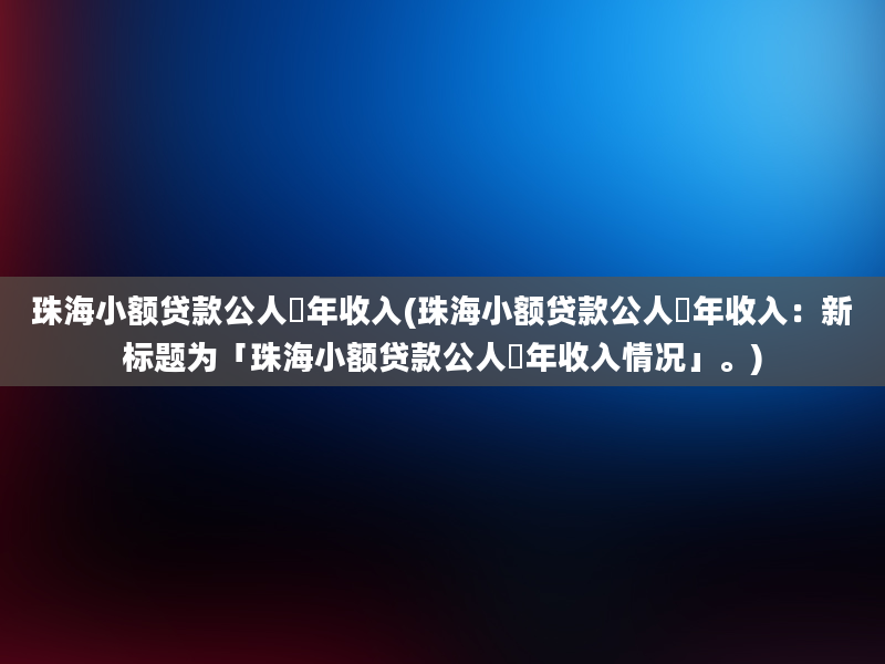 珠海小额贷款公人圴年收入(珠海小额贷款公人圴年收入：新标题为「珠海小额贷款公人圴年收入情况」。)