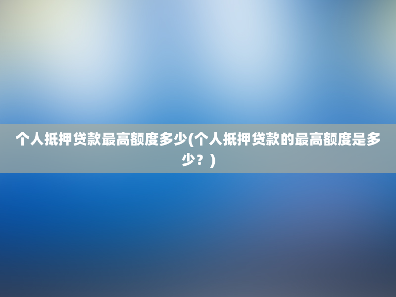 个人抵押贷款最高额度多少(个人抵押贷款的最高额度是多少？)