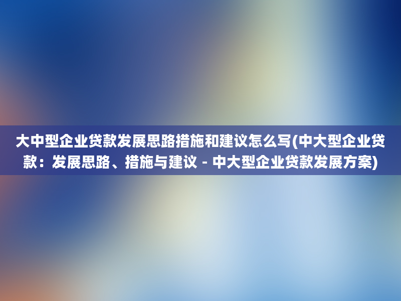 大中型企业贷款发展思路措施和建议怎么写(中大型企业贷款：发展思路、措施与建议 - 中大型企业贷款发展方案)