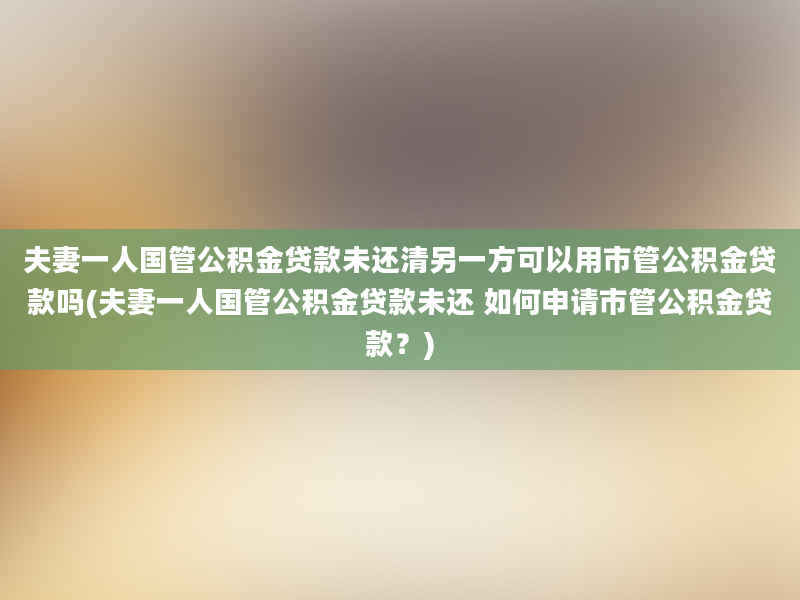 夫妻一人国管公积金贷款未还清另一方可以用市管公积金贷款吗(夫妻一人国管公积金贷款未还 如何申请市管公积金贷款？)