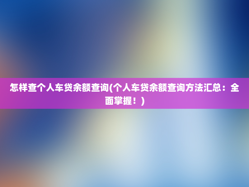 怎样查个人车贷余额查询(个人车贷余额查询方法汇总：全面掌握！)