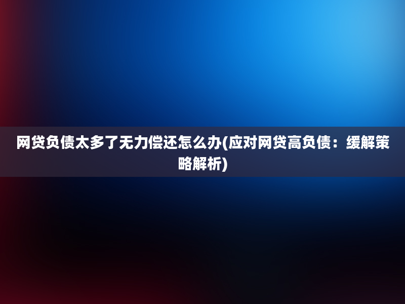 网贷负债太多了无力偿还怎么办(应对网贷高负债：缓解策略解析)