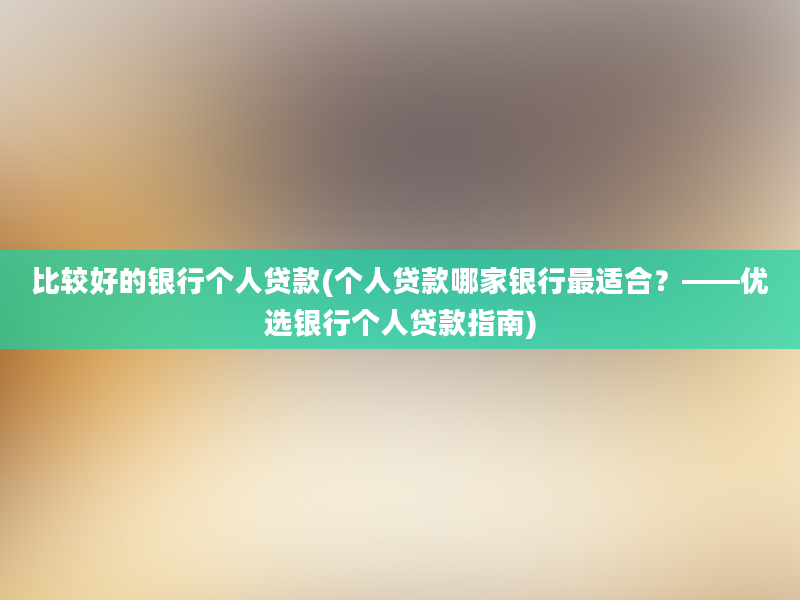 比较好的银行个人贷款(个人贷款哪家银行最适合？——优选银行个人贷款指南)