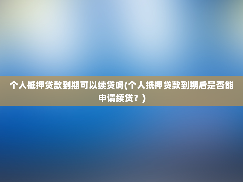 个人抵押贷款到期可以续贷吗(个人抵押贷款到期后是否能申请续贷？)