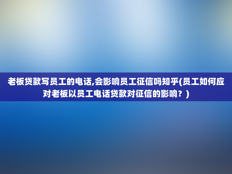 老板贷款写员工的电话,会影响员工征信吗知乎(员工如何应对老板以员工电话贷款对征信的影响？)