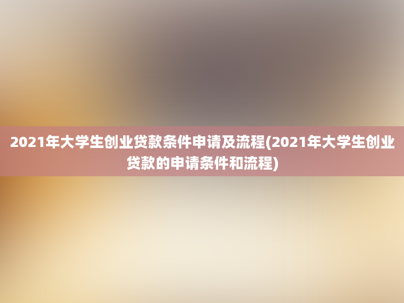 2021年大学生创业贷款条件申请及流程(2021年大学生创业贷款的申请条件和流程)