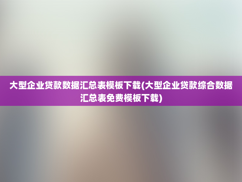 大型企业贷款数据汇总表模板下载(大型企业贷款综合数据汇总表免费模板下载)