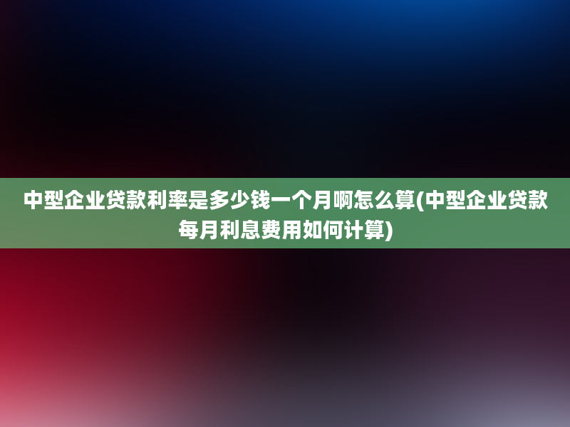 中型企业贷款利率是多少钱一个月啊怎么算(中型企业贷款每月利息费用如何计算)