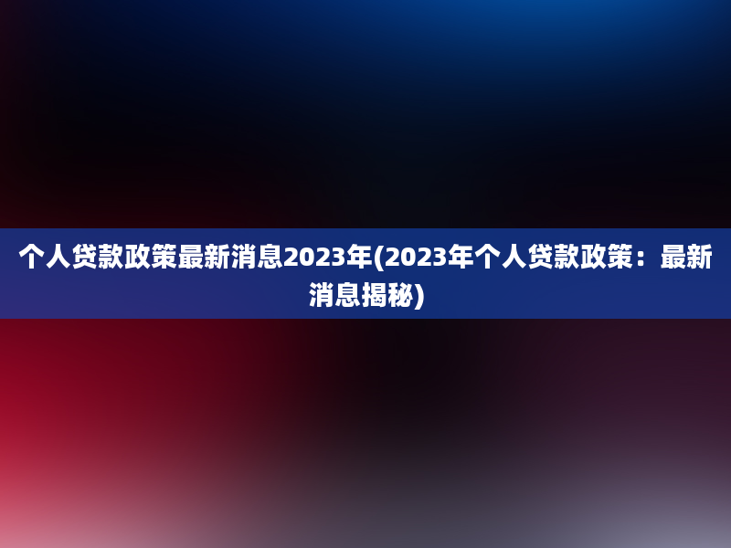 个人贷款政策最新消息2023年(2023年个人贷款政策：最新消息揭秘)