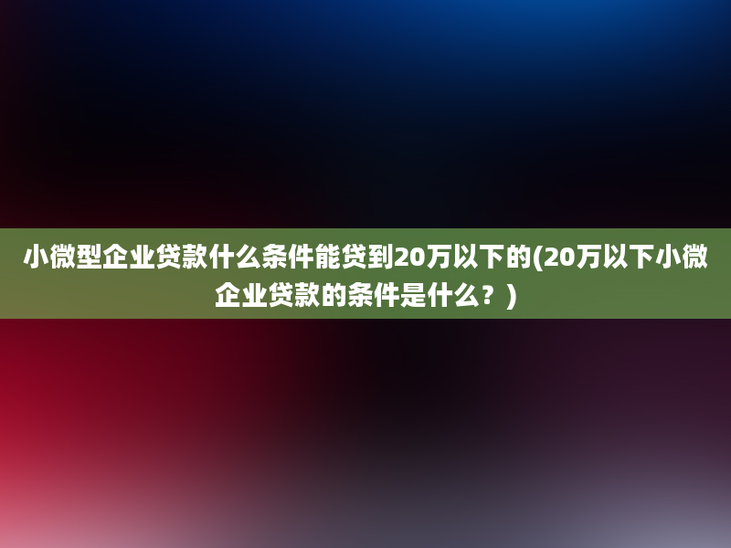 小微型企业贷款什么条件能贷到20万以下的(20万以下小微企业贷款的条件是什么？)