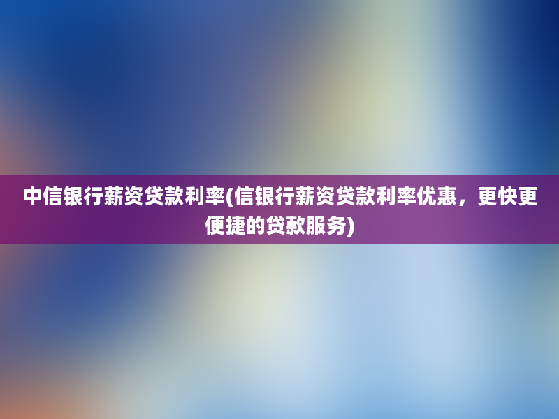 中信银行薪资贷款利率(信银行薪资贷款利率优惠，更快更便捷的贷款服务)