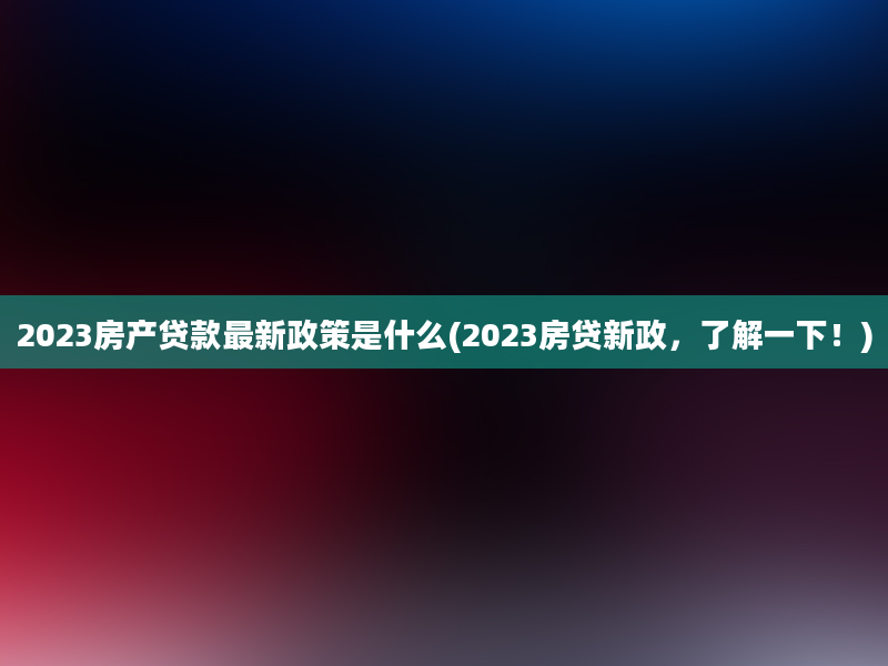 2023房产贷款最新政策是什么(2023房贷新政，了解一下！)