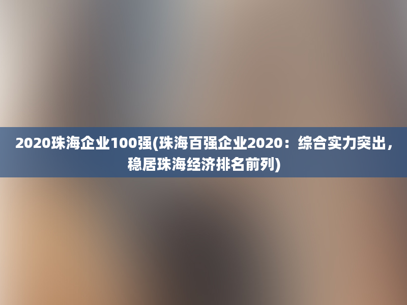 2020珠海企业100强(珠海百强企业2020：综合实力突出，稳居珠海经济排名前列)