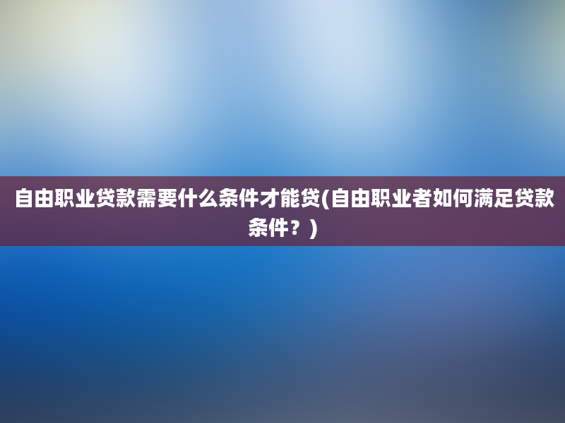 自由职业贷款需要什么条件才能贷(自由职业者如何满足贷款条件？)