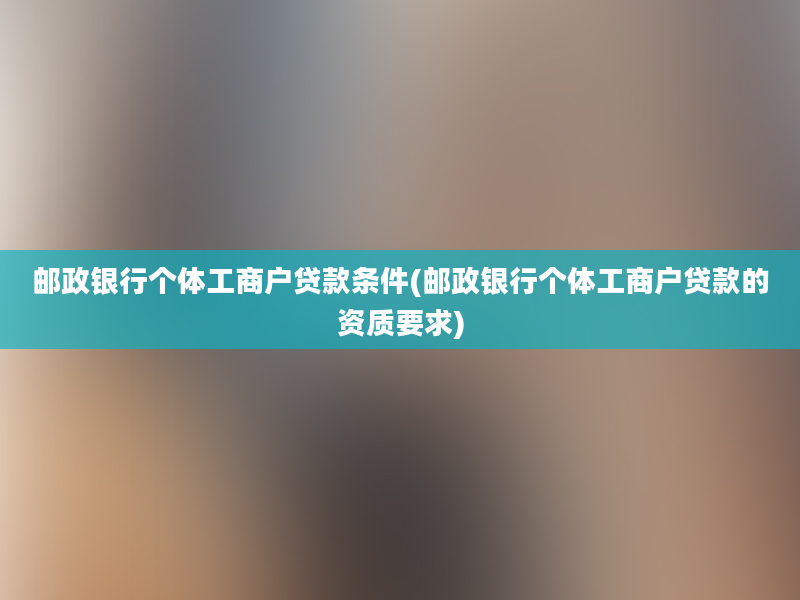 邮政银行个体工商户贷款条件(邮政银行个体工商户贷款的资质要求)