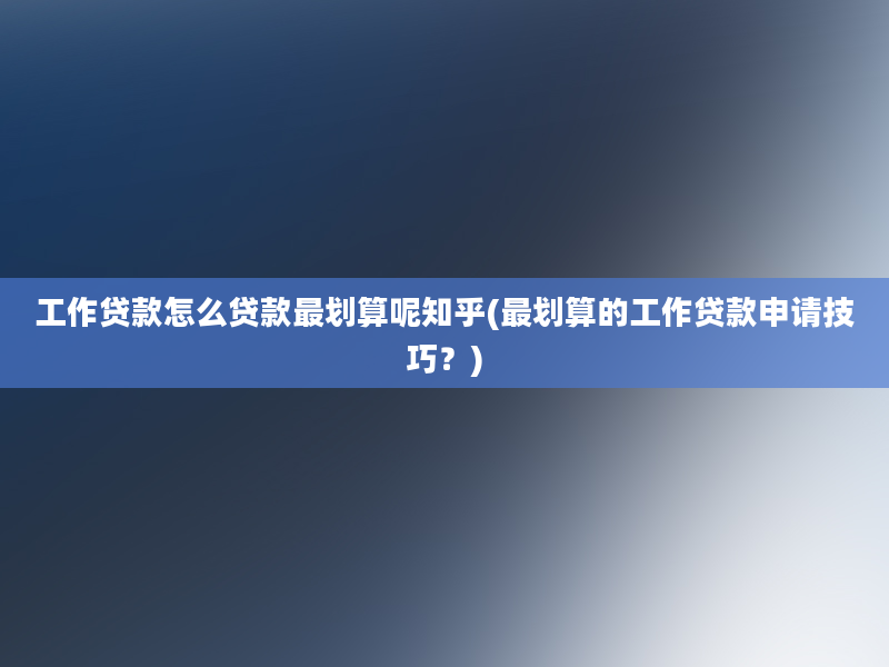 工作贷款怎么贷款最划算呢知乎(最划算的工作贷款申请技巧？)