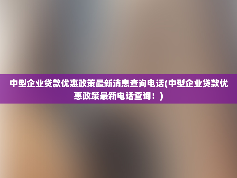 中型企业贷款优惠政策最新消息查询电话(中型企业贷款优惠政策最新电话查询！)