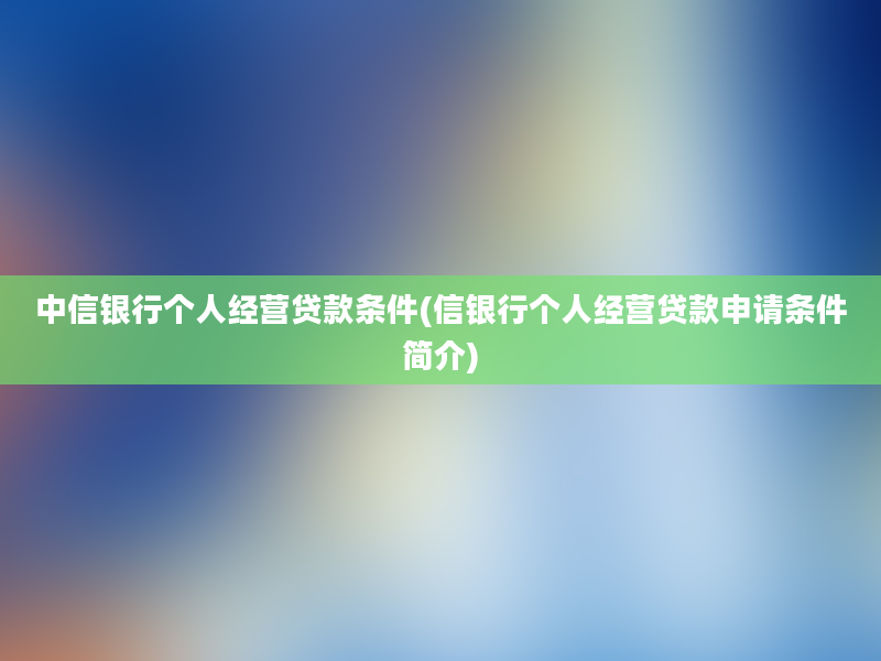 中信银行个人经营贷款条件(信银行个人经营贷款申请条件简介)