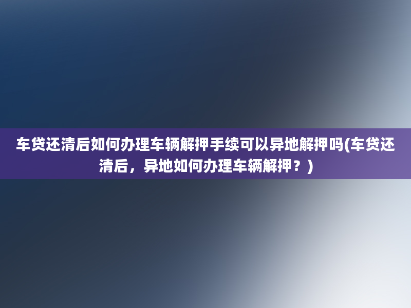 车贷还清后如何办理车辆解押手续可以异地解押吗(车贷还清后，异地如何办理车辆解押？)