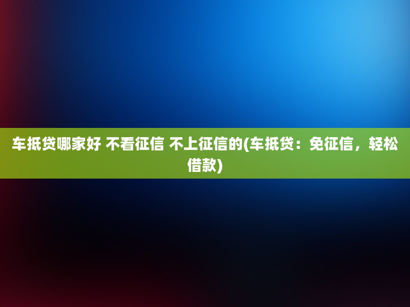 车抵贷哪家好 不看征信 不上征信的(车抵贷：免征信，轻松借款)