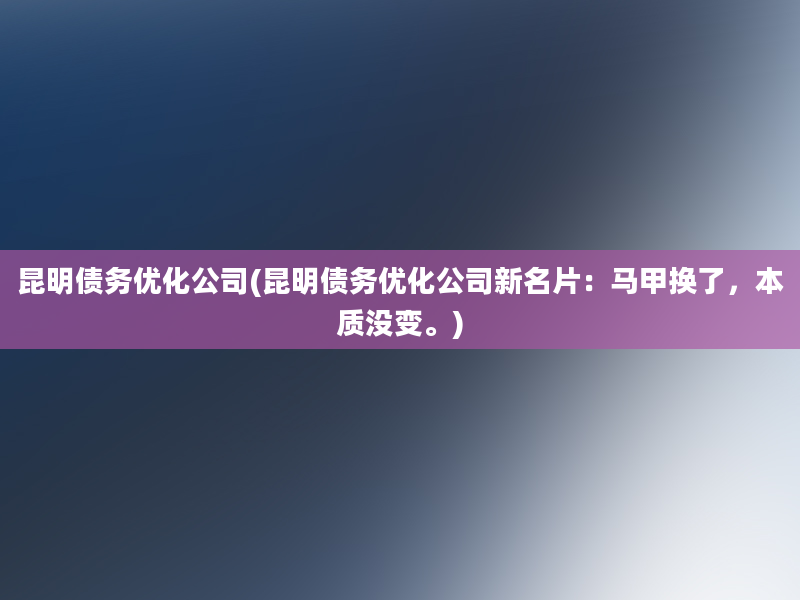 昆明债务优化公司(昆明债务优化公司新名片：马甲换了，本质没变。)