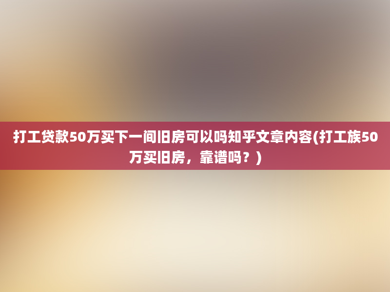 打工贷款50万买下一间旧房可以吗知乎文章内容(打工族50万买旧房，靠谱吗？)