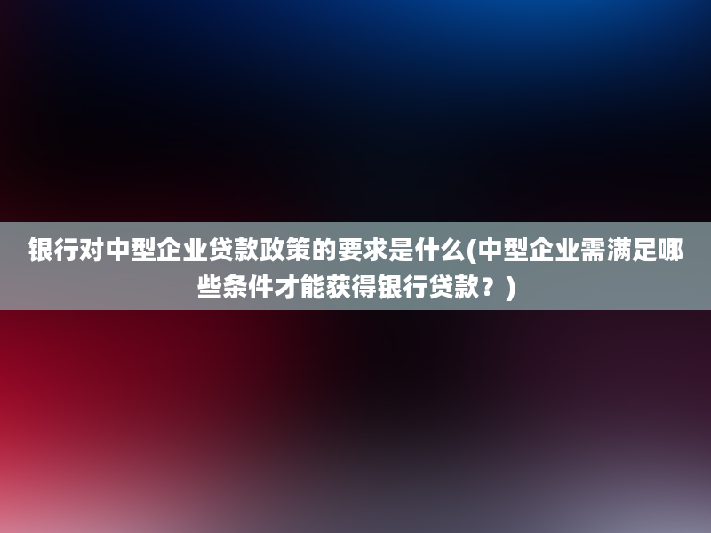 银行对中型企业贷款政策的要求是什么(中型企业需满足哪些条件才能获得银行贷款？)