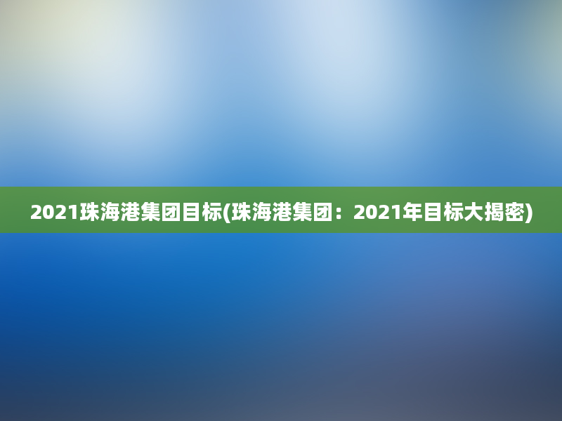 2021珠海港集团目标(珠海港集团：2021年目标大揭密)