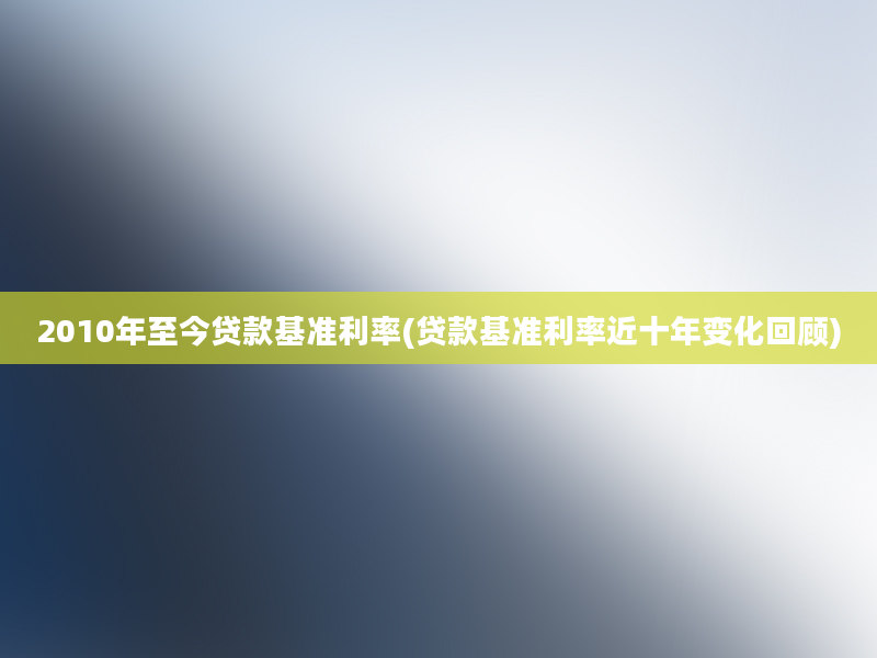 2010年至今贷款基准利率(贷款基准利率近十年变化回顾)